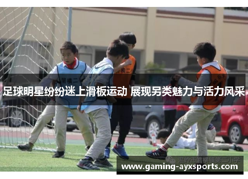 足球明星纷纷迷上滑板运动 展现另类魅力与活力风采