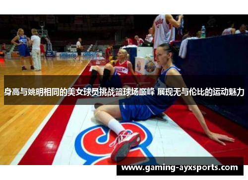 身高与姚明相同的美女球员挑战篮球场巅峰 展现无与伦比的运动魅力