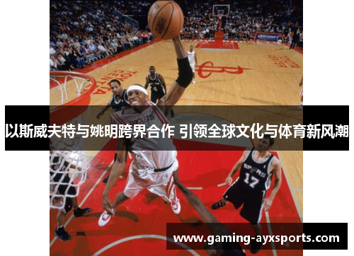 以斯威夫特与姚明跨界合作 引领全球文化与体育新风潮