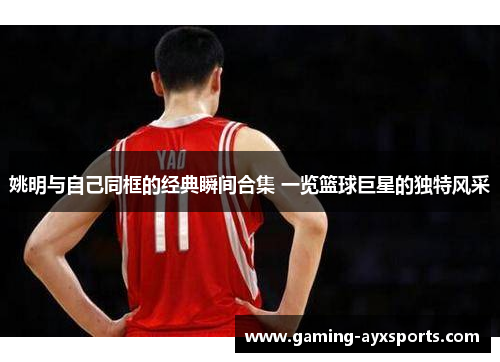 姚明与自己同框的经典瞬间合集 一览篮球巨星的独特风采