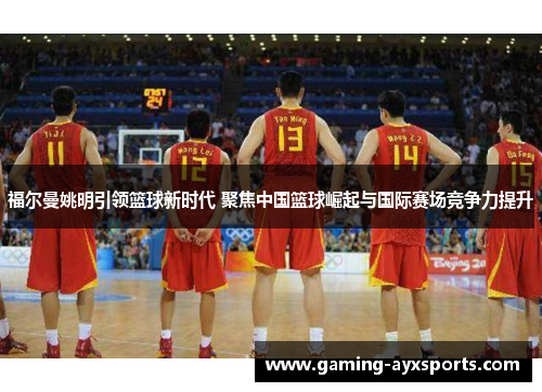 福尔曼姚明引领篮球新时代 聚焦中国篮球崛起与国际赛场竞争力提升