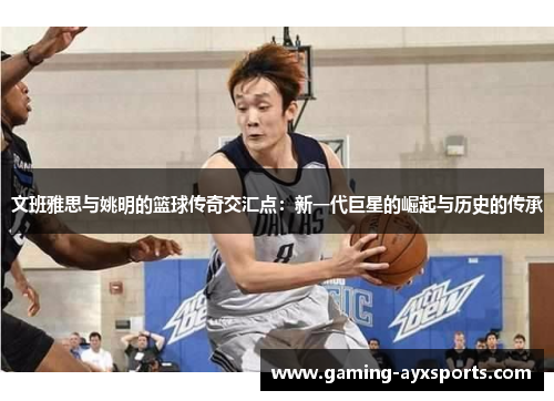 文班雅思与姚明的篮球传奇交汇点：新一代巨星的崛起与历史的传承