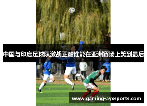 中国与印度足球队激战正酣谁能在亚洲赛场上笑到最后