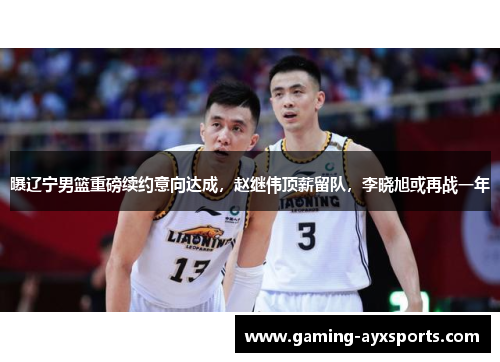 曝辽宁男篮重磅续约意向达成，赵继伟顶薪留队，李晓旭或再战一年
